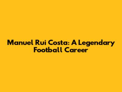 Manuel Rui Costa: A Legendary Football Career