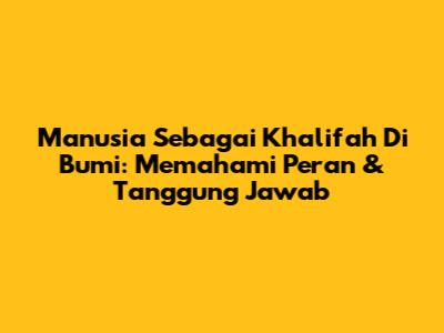 Manusia Sebagai Khalifah Di Bumi: Memahami Peran & Tanggung Jawab