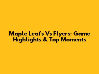 Maple Leafs Vs Flyers: Game Highlights & Top Moments