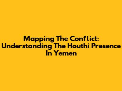 Mapping The Conflict: Understanding The Houthi Presence In Yemen