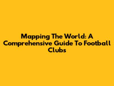 Mapping The World: A Comprehensive Guide To Football Clubs
