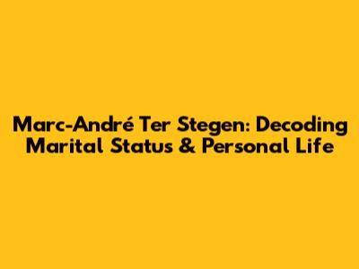 Marc-André Ter Stegen: Decoding Marital Status & Personal Life