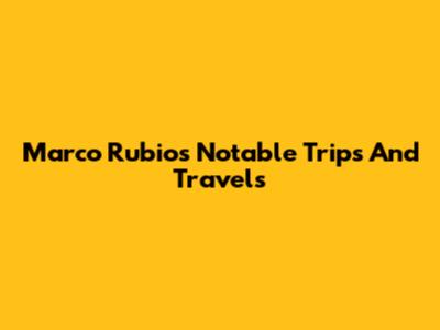 Marco Rubio's Notable Trips And Travels
