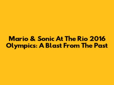 Mario & Sonic At The Rio 2016 Olympics: A Blast From The Past