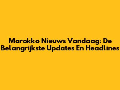 Marokko Nieuws Vandaag: De Belangrijkste Updates En Headlines