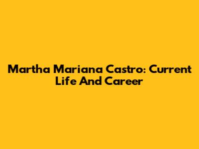 Martha Mariana Castro: Current Life And Career