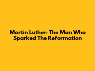 Martin Luther: The Man Who Sparked The Reformation