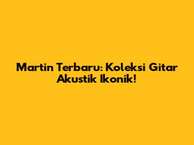 Martin Terbaru: Koleksi Gitar Akustik Ikonik!