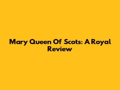 Mary Queen Of Scots: A Royal Review