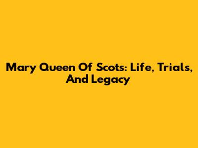 Mary Queen Of Scots: Life, Trials, And Legacy