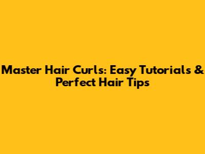 Master Hair Curls: Easy Tutorials & Perfect Hair Tips