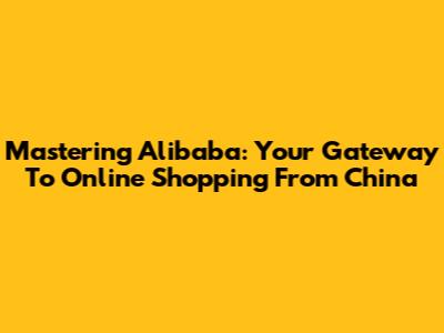 Mastering Alibaba: Your Gateway To Online Shopping From China