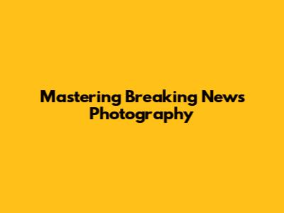 Mastering Breaking News Photography