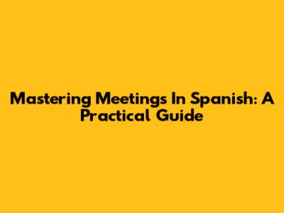 Mastering Meetings In Spanish: A Practical Guide