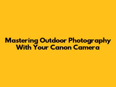 Mastering Outdoor Photography With Your Canon Camera