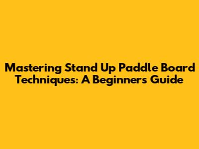 Mastering Stand Up Paddle Board Techniques: A Beginner's Guide