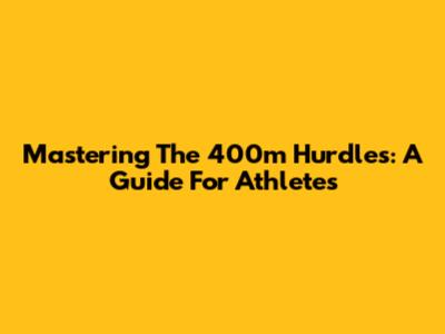 Mastering The 400m Hurdles: A Guide For Athletes