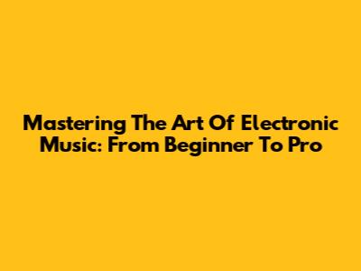 Mastering The Art Of Electronic Music: From Beginner To Pro