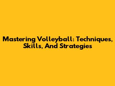 Mastering Volleyball: Techniques, Skills, And Strategies
