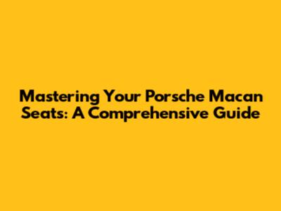 Mastering Your Porsche Macan Seats: A Comprehensive Guide
