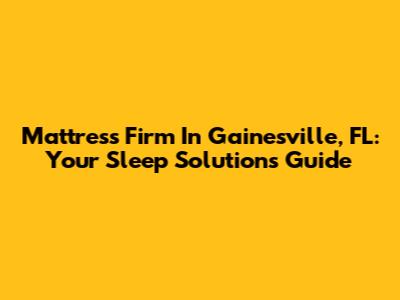 Mattress Firm In Gainesville, FL: Your Sleep Solutions Guide