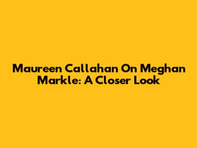 Maureen Callahan On Meghan Markle: A Closer Look