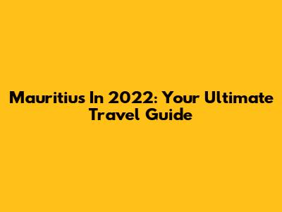 Mauritius In 2022: Your Ultimate Travel Guide