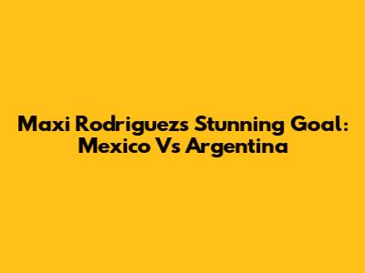 Maxi Rodriguez's Stunning Goal: Mexico Vs Argentina