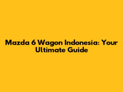 Mazda 6 Wagon Indonesia: Your Ultimate Guide