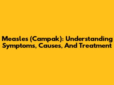 Measles (Campak): Understanding Symptoms, Causes, And Treatment