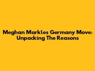 Meghan Markle's Germany Move: Unpacking The Reasons