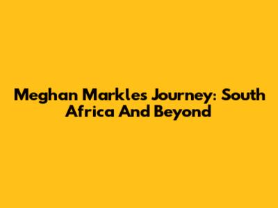 Meghan Markle's Journey: South Africa And Beyond