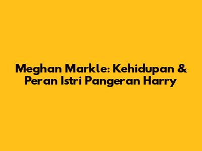 Meghan Markle: Kehidupan & Peran Istri Pangeran Harry