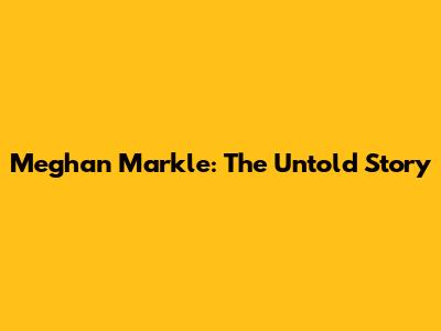 Meghan Markle: The Untold Story