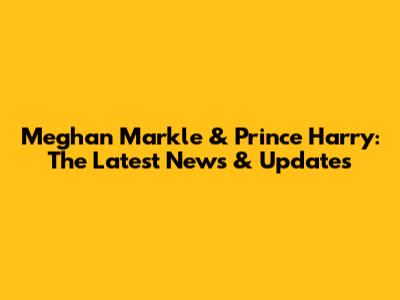 Meghan Markle & Prince Harry: The Latest News & Updates