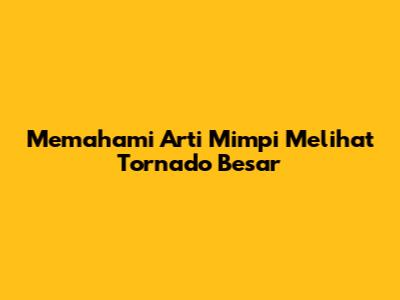 Memahami Arti Mimpi Melihat Tornado Besar