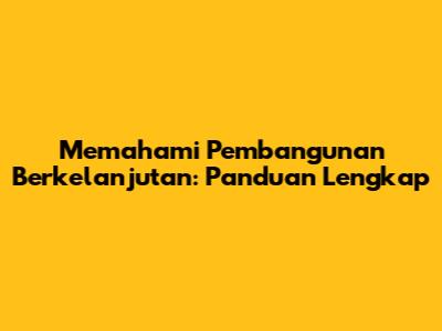 Memahami Pembangunan Berkelanjutan: Panduan Lengkap
