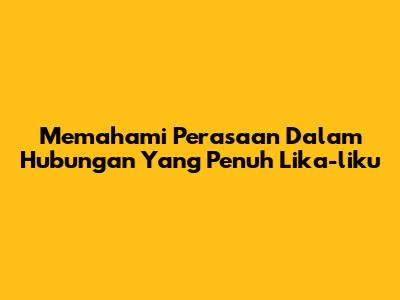 Memahami Perasaan Dalam Hubungan Yang Penuh Lika-liku