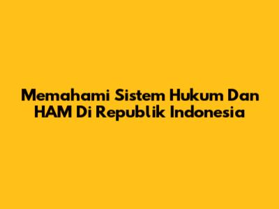 Memahami Sistem Hukum Dan HAM Di Republik Indonesia