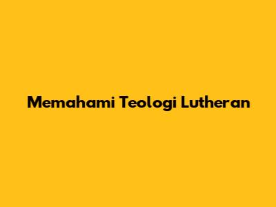 Memahami Teologi Lutheran
