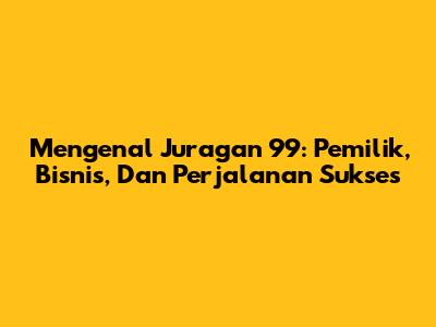 Mengenal Juragan 99: Pemilik, Bisnis, Dan Perjalanan Sukses