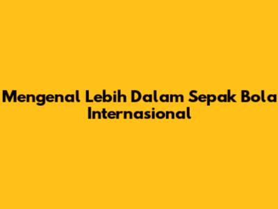 Mengenal Lebih Dalam Sepak Bola Internasional