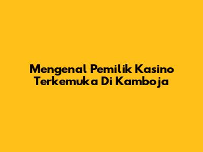 Mengenal Pemilik Kasino Terkemuka Di Kamboja