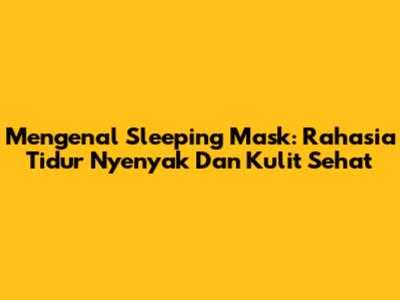 Mengenal Sleeping Mask: Rahasia Tidur Nyenyak Dan Kulit Sehat