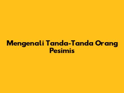 Mengenali Tanda-Tanda Orang Pesimis