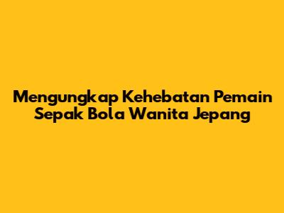 Mengungkap Kehebatan Pemain Sepak Bola Wanita Jepang
