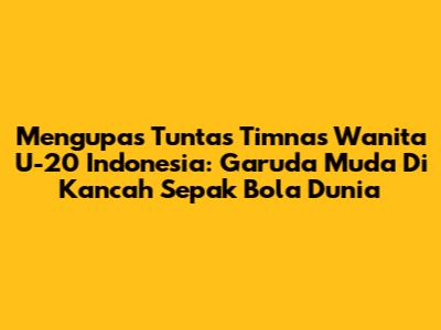 Mengupas Tuntas Timnas Wanita U-20 Indonesia: Garuda Muda Di Kancah Sepak Bola Dunia