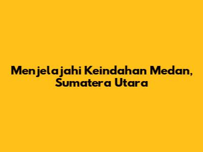 Menjelajahi Keindahan Medan, Sumatera Utara