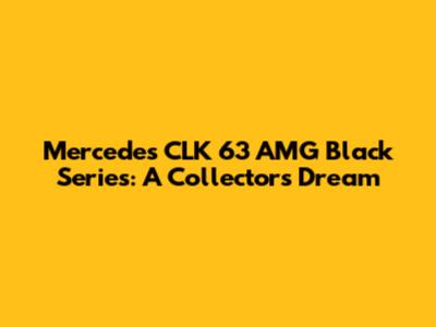 Mercedes CLK 63 AMG Black Series: A Collector's Dream