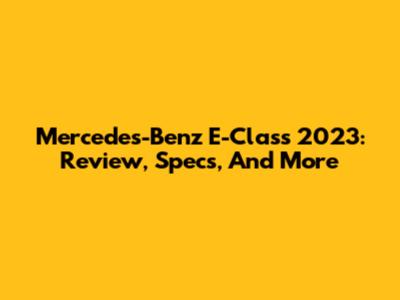Mercedes-Benz E-Class 2023: Review, Specs, And More